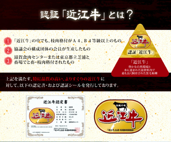 認証近江牛・近江牛の中でも枝肉格付がA4/B4等級以上のもので、協議会構成団体の会員が生産し、滋賀食肉センターまたは東京都立芝浦と畜場でと畜・枝肉格付されたものに対して、認証「近江牛」の認定証とシールを発行しています。